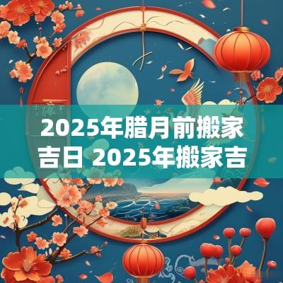 2025年腊月前搬家吉日 2025年搬家吉日查询