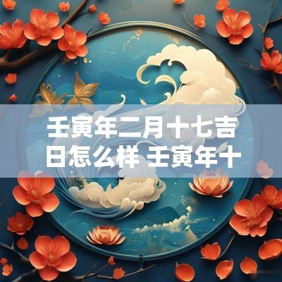 壬寅年二月十七吉日怎么样 壬寅年十月十七指什么生肖