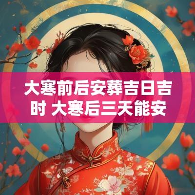 大寒前后安葬吉日吉时 大寒后三天能安葬吗
