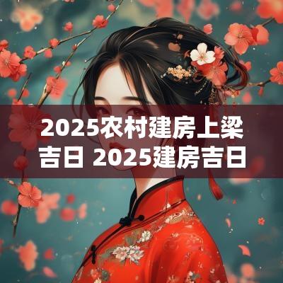 2025农村建房上梁吉日 2025建房吉日一览表
