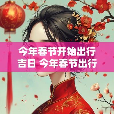 今年春节开始出行吉日 今年春节出行数据