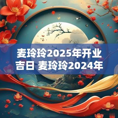 麦玲玲2025年开业吉日 麦玲玲2025年猪