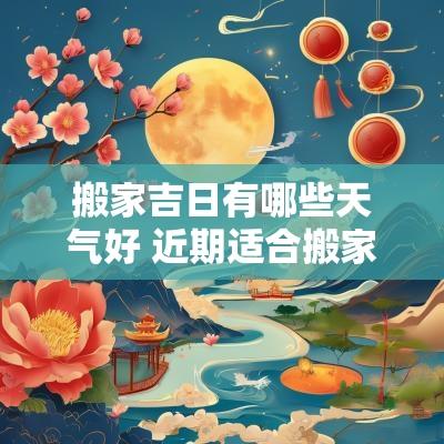 搬家吉日有哪些天气好 近期适合搬家的黄道吉日