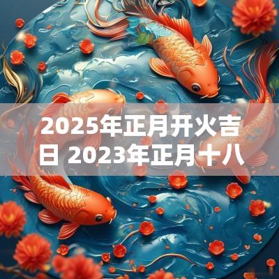 2025年正月开火吉日 2025年正月十八进宅开火好吗