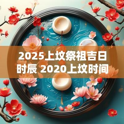 2025上坟祭祖吉日时辰 2025上坟时间