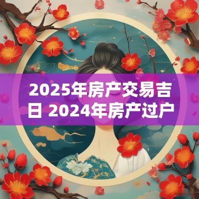 2025年房产交易吉日 2025年房产过户吉日