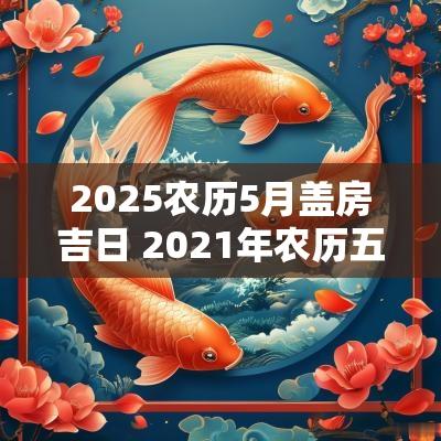 2025农历5月盖房吉日 2025年农历五月盖房子吉日