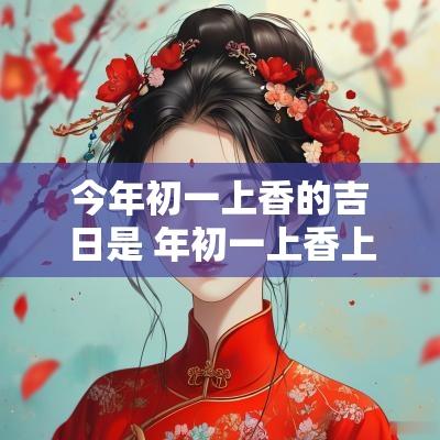 今年初一上香的吉日是 年初一上香上几根