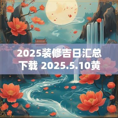 2025装修吉日汇总下载 2025.5.10黄道吉日