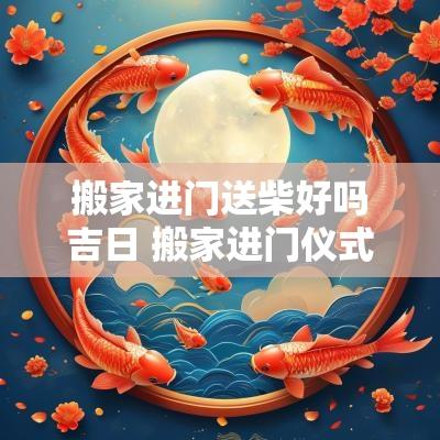 搬家进门送柴好吗吉日 搬家进门仪式和讲究