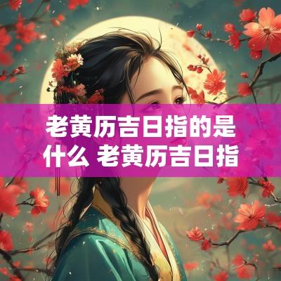 老黄历吉日指的是什么 老黄历吉日指的是什么生肖