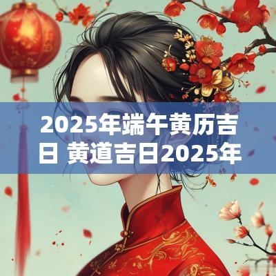 2025年端午黄历吉日 黄道吉日2025年老黄历