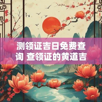 测领证吉日免费查询 查领证的黄道吉日