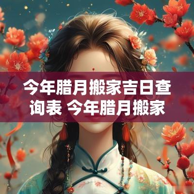 今年腊月搬家吉日查询表 今年腊月搬家的黄道吉日2025