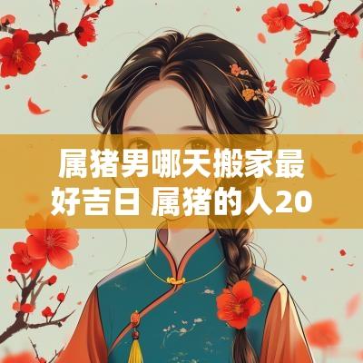 属猪男哪天搬家最好吉日 属猪的人2025年搬家什么时候好