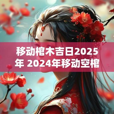 移动棺木吉日2025年 2025年移动空棺材的黄道吉日