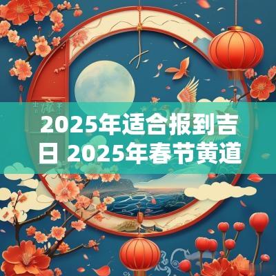 2025年适合报到吉日 2025年春节黄道吉日