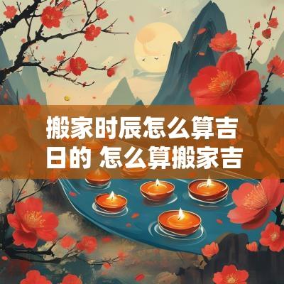 搬家时辰怎么算吉日的 怎么算搬家吉日和时辰