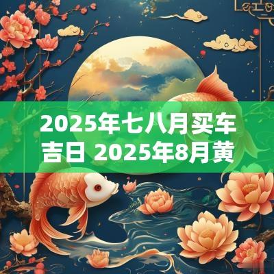 2025年七八月买车吉日 2025年8月黄道吉日