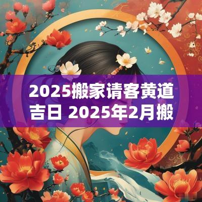2025搬家请客黄道吉日 2025年2月搬家入宅黄道吉日