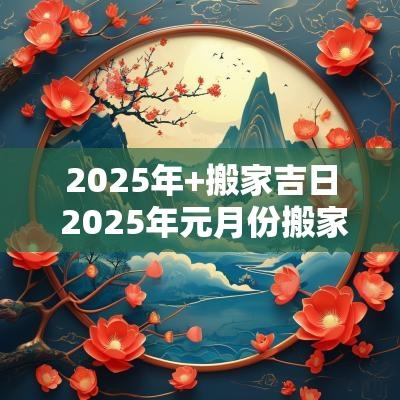 2025年+搬家吉日 2025年元月份搬家入宅黄道吉日