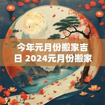 今年元月份搬家吉日 2025元月份搬家黄道吉日是哪几天