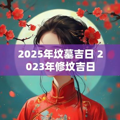2025年坟墓吉日 2025年修坟吉日