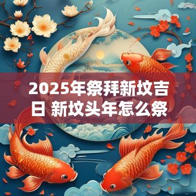 2025年祭拜新坟吉日 新坟头年怎么祭拜
