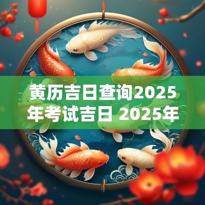 黄历吉日查询2025年考试吉日 2025年万年历黄道吉日老黄历 黄历吉日查询2025年考试吉日 2025年万年历黄道吉日老黄历