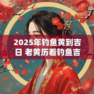 2025年钓鱼黄到吉日 老黄历看钓鱼吉日