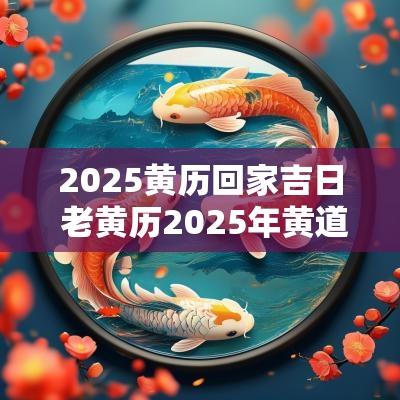 2025黄历回家吉日 老黄历2025年黄道吉日查询