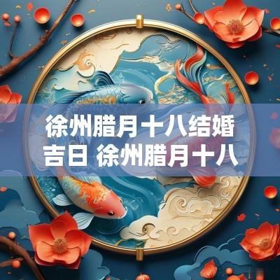 徐州腊月十八结婚吉日 徐州腊月十八结婚吉日是几号