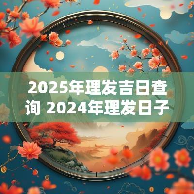 2025年理发吉日查询 2025年理发日子吉日