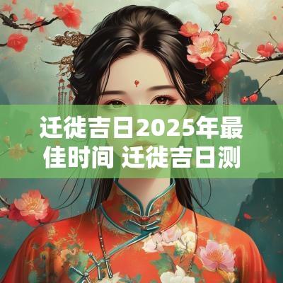 迁徙吉日2025年最佳时间 迁徙吉日测算