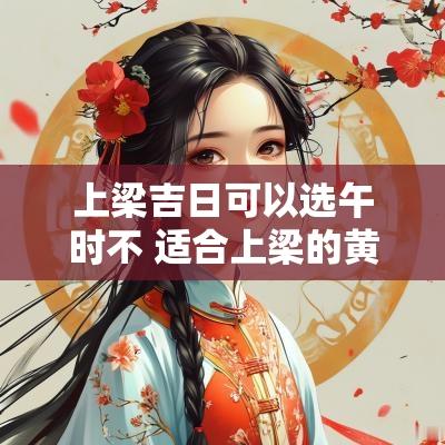 上梁吉日可以选午时不 适合上梁的黄道吉日