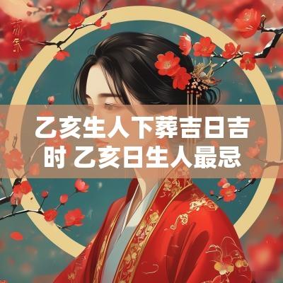 乙亥生人下葬吉日吉时 乙亥日生人最忌几月生