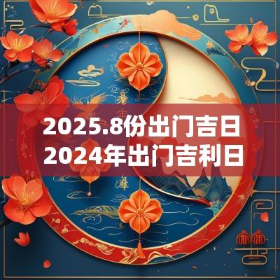 2025.8份出门吉日 2025年出门吉利日子 2025.8份出门吉日 2025年出门吉利日子