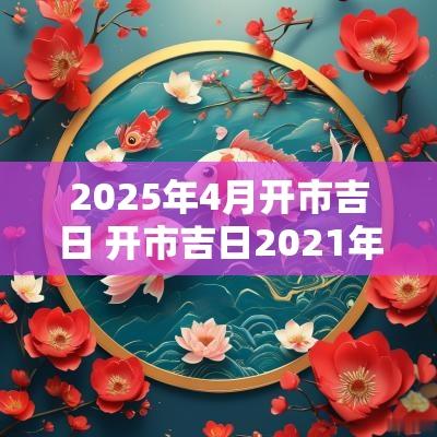 2025年4月开市吉日 开市吉日2025年4月开工黄道吉日