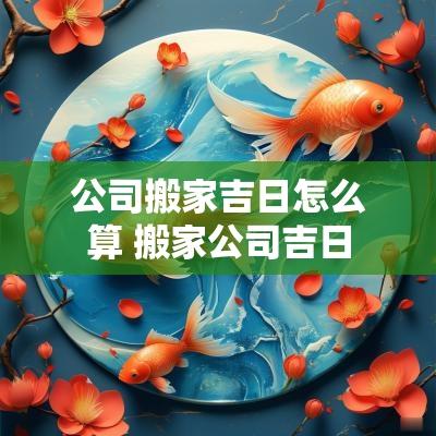 公司搬家吉日怎么算 搬家公司吉日