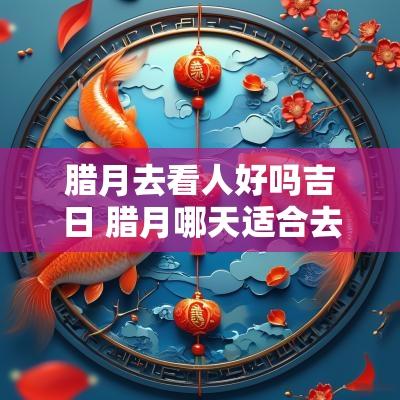 腊月去看人好吗吉日 腊月哪天适合去寺庙