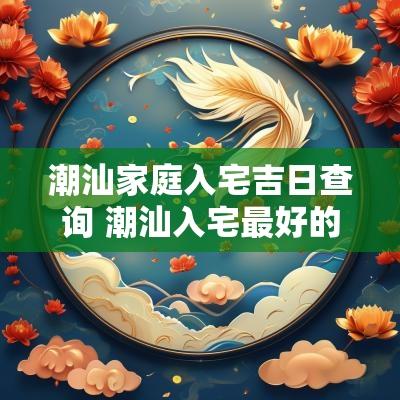 潮汕家庭入宅吉日查询 潮汕入宅最好的四句吉言