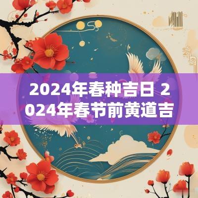2025年春种吉日 2025年春节前黄道吉日