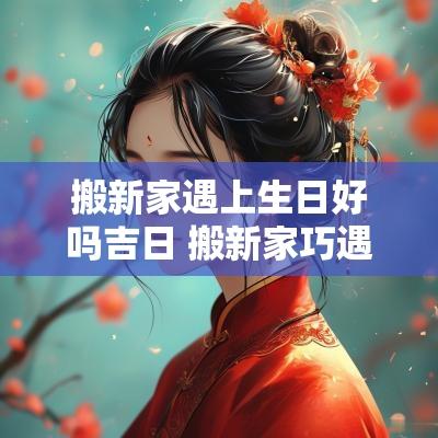 搬新家遇上生日好吗吉日 搬新家巧遇过生日的祝福