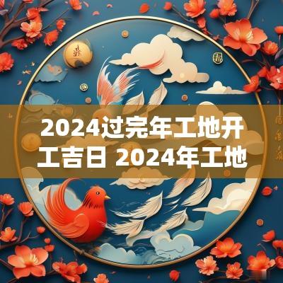 2025过完年工地开工吉日 2025年工地开工黄道吉日