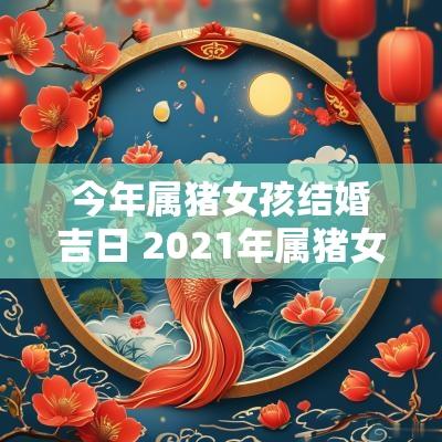 今年属猪女孩结婚吉日 2025年属猪女嫁娶吉日一览表