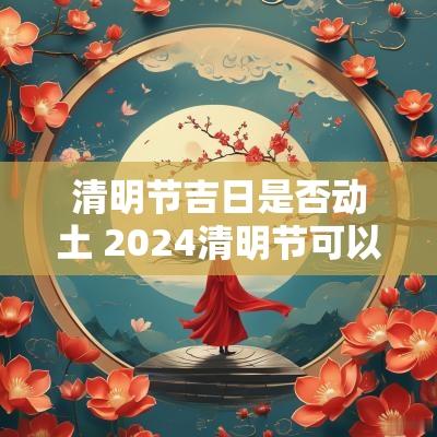 清明节吉日是否动土 2025清明节可以动土吗