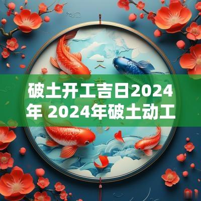 破土开工吉日2025年 2025年破土动工吉日
