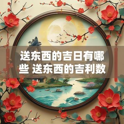 送东西的吉日有哪些 送东西的吉利数字