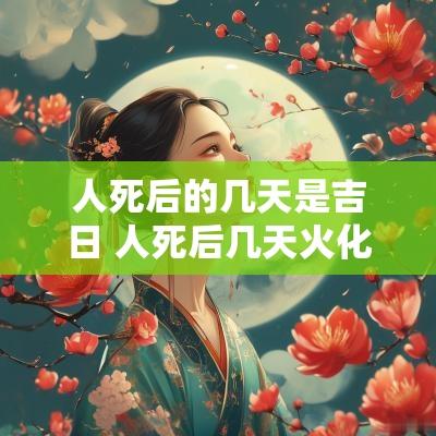 人死后的几天是吉日 人死后几天火化