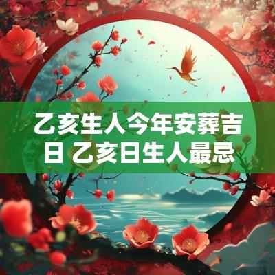 乙亥生人今年安葬吉日 乙亥日生人最忌几月生